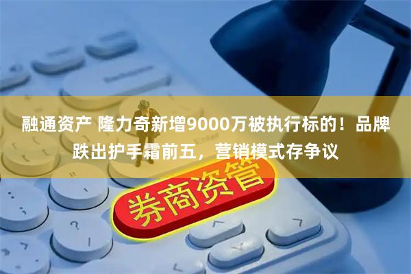 融通资产 隆力奇新增9000万被执行标的！品牌跌出护手霜前五，营销模式存争议