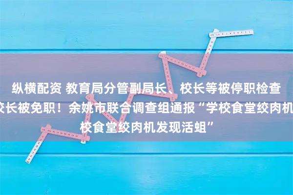 纵横配资 教育局分管副局长、校长等被停职检查，分管副校长被免职！余姚市联合调查组通报“学校食堂绞肉机发现活蛆”
