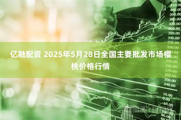 亿融配资 2025年5月28日全国主要批发市场樱桃价格行情