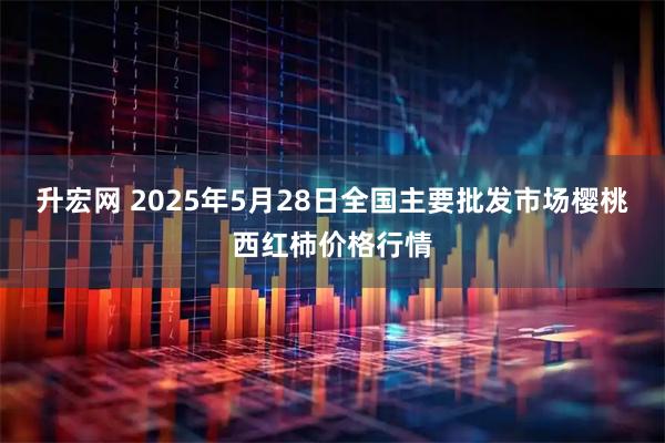 升宏网 2025年5月28日全国主要批发市场樱桃西红柿价格行情