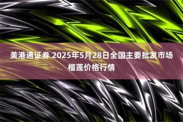 美港通证券 2025年5月28日全国主要批发市场榴莲价格行情