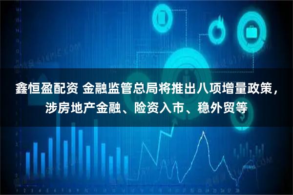 鑫恒盈配资 金融监管总局将推出八项增量政策，涉房地产金融、险资入市、稳外贸等