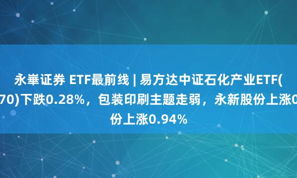 永崋证券 ETF最前线 | 易方达中证石化产业ETF(516570)下跌0.28%,包装印刷主题走弱,永新股份上涨0.94%