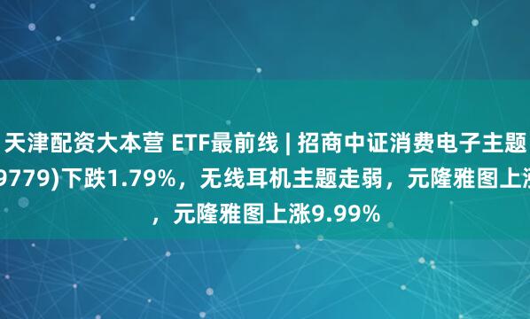 天津配资大本营 ETF最前线 | 招商中证消费电子主题ETF(159779)下跌1.79%，无线耳机主题走弱，元隆雅图上涨9.99%