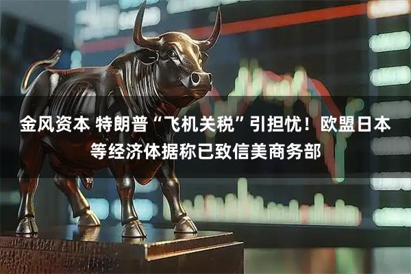 金风资本 特朗普“飞机关税”引担忧！欧盟日本等经济体据称已致信美商务部