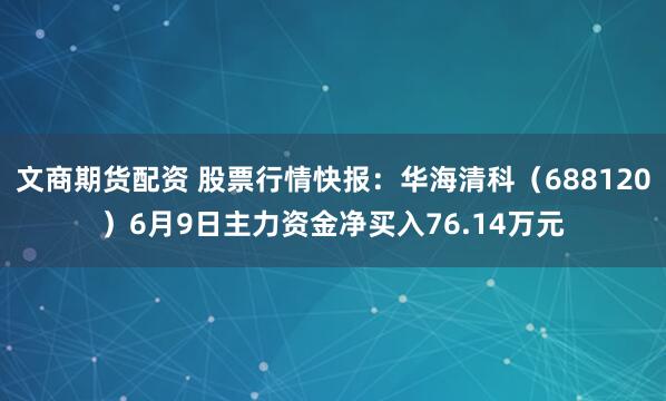 文商期货配资 股票行情快报:华海清科(688120)6月9日主力资金净买入76.14万元