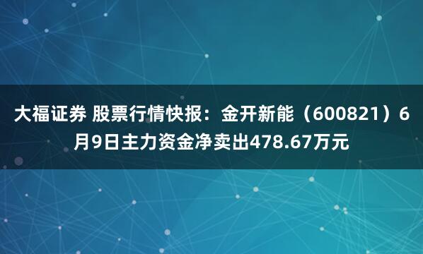 大福证券 股票行情快报：金开新能（600821）6月9日主力资金净卖出478.67万元