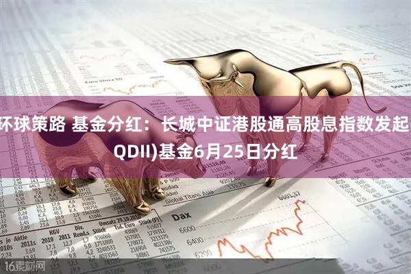 环球策路 基金分红：长城中证港股通高股息指数发起(QDII)基金6月25日分红