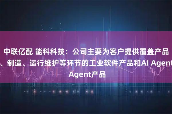 中联亿配 能科科技：公司主要为客户提供覆盖产品研发、制造、运行维护等环节的工业软件产品和AI Agent产品