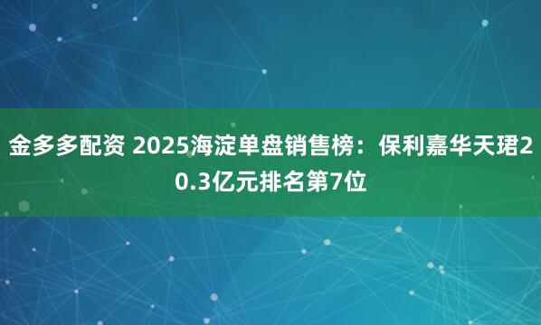 金多多配资 2025海淀单盘销售榜：保利嘉华天珺20.3亿元排名第7位