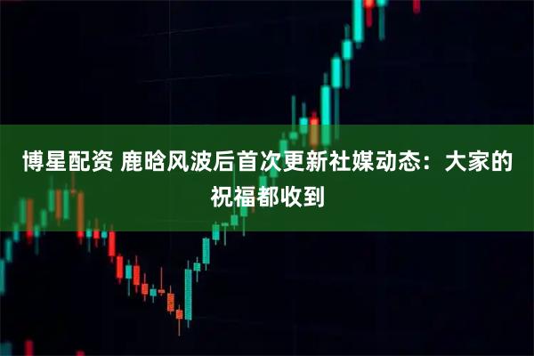 博星配资 鹿晗风波后首次更新社媒动态：大家的祝福都收到