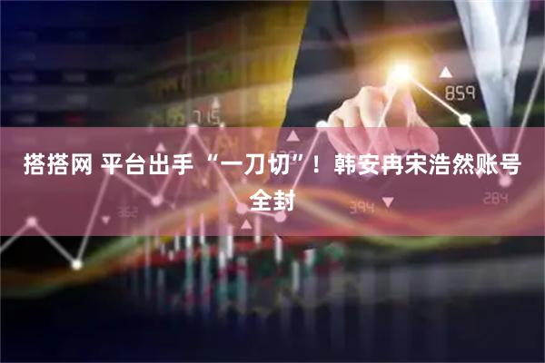 搭搭网 平台出手 “一刀切”！韩安冉宋浩然账号全封