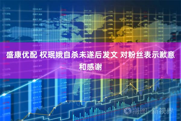 盛康优配 权珉娥自杀未遂后发文 对粉丝表示歉意和感谢