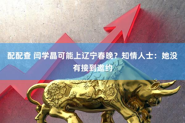 配配查 闫学晶可能上辽宁春晚？知情人士：她没有接到邀约