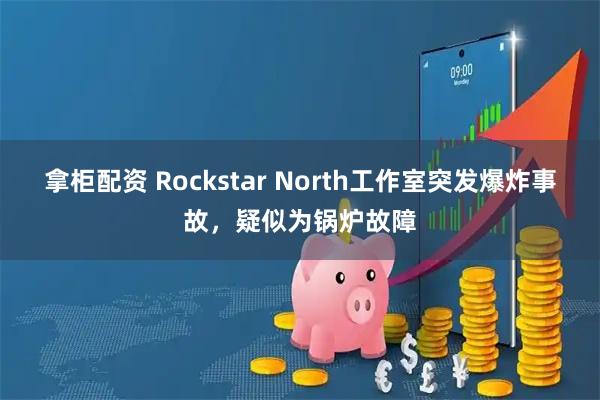 拿柜配资 Rockstar North工作室突发爆炸事故，疑似为锅炉故障