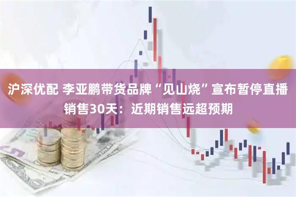 沪深优配 李亚鹏带货品牌“见山烧”宣布暂停直播销售30天：近期销售远超预期