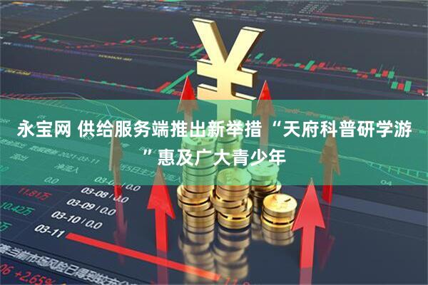 永宝网 供给服务端推出新举措 “天府科普研学游”惠及广大青少年