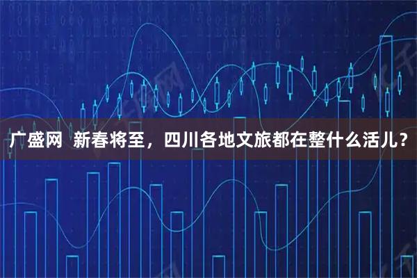 广盛网 新春将至,四川各地文旅都在整什么活儿?