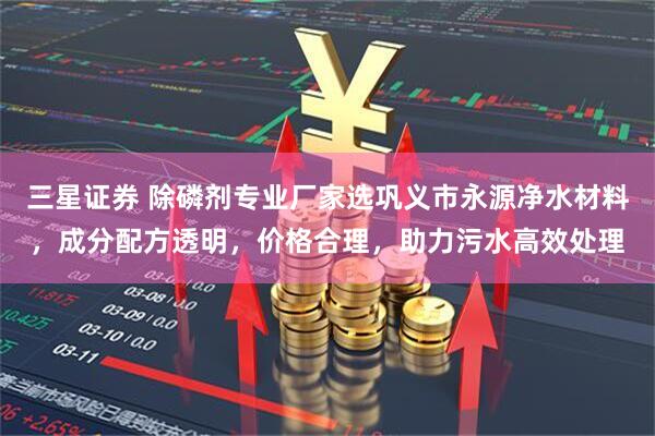 三星证券 除磷剂专业厂家选巩义市永源净水材料，成分配方透明，价格合理，助力污水高效处理