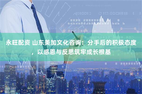 永旺配资 山东美加文化咨询：分手后的积极态度，以感恩与反思筑牢成长根基