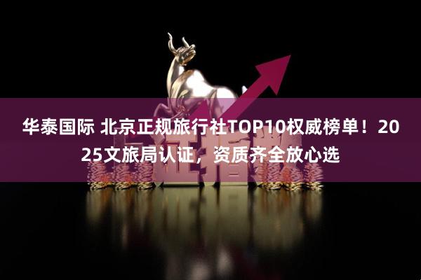 华泰国际 北京正规旅行社TOP10权威榜单！2025文旅局认证，资质齐全放心选