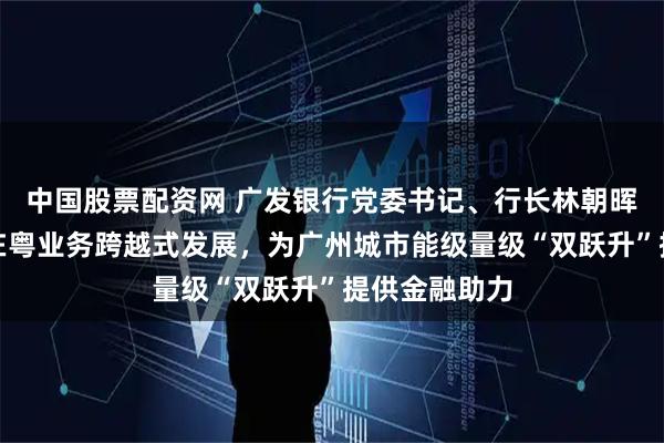 中国股票配资网 广发银行党委书记、行长林朝晖：全面推动在粤业务跨越式发展，为广州城市能级量级“双跃升”提供金融助力