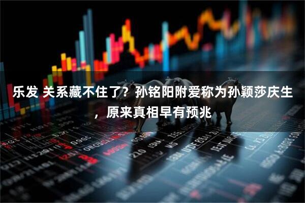 乐发 关系藏不住了？孙铭阳附爱称为孙颖莎庆生，原来真相早有预兆