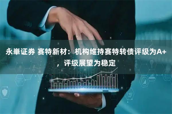 永崋证券 赛特新材：机构维持赛特转债评级为A+，评级展望为稳定